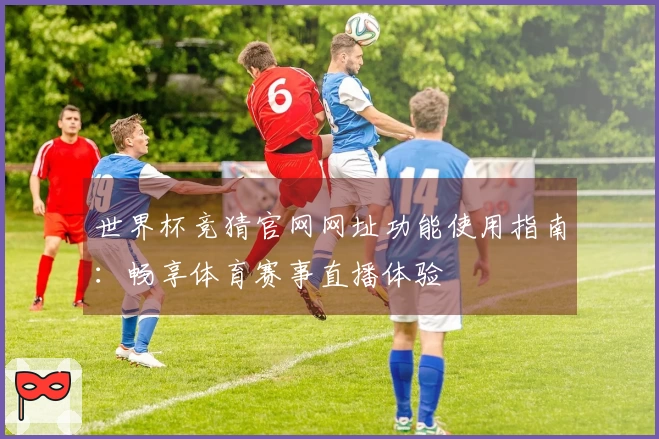 世界杯竞猜官网网址功能使用指南:畅享体育赛事直播体验