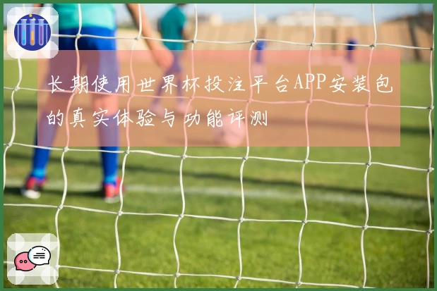 长期使用世界杯投注平台APP安装包的真实体验与功能评测